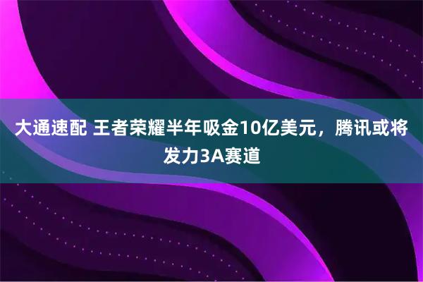 大通速配 王者荣耀半年吸金10亿美元，腾讯或将发力3A赛道