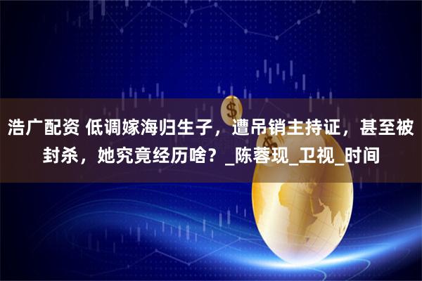 浩广配资 低调嫁海归生子，遭吊销主持证，甚至被封杀，她究竟经历啥？_陈蓉现_卫视_时间