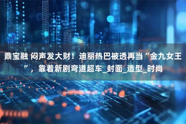 鼎宝融 闷声发大财！迪丽热巴被透再当“金九女王”，靠着新剧弯道超车_封面_造型_时尚