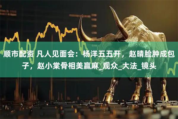 顺市配资 凡人见面会：杨洋五五开，赵晴脸肿成包子，赵小棠骨相美赢麻_观众_大法_镜头