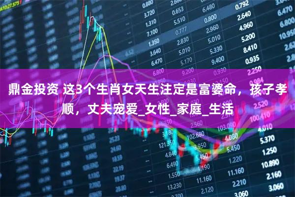 鼎金投资 这3个生肖女天生注定是富婆命，孩子孝顺，丈夫宠爱_女性_家庭_生活