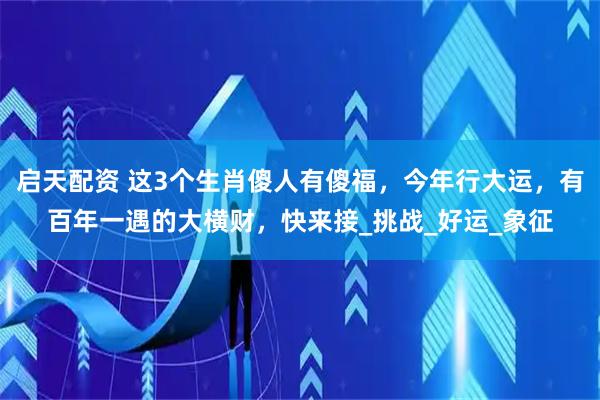 启天配资 这3个生肖傻人有傻福，今年行大运，有百年一遇的大横财，快来接_挑战_好运_象征