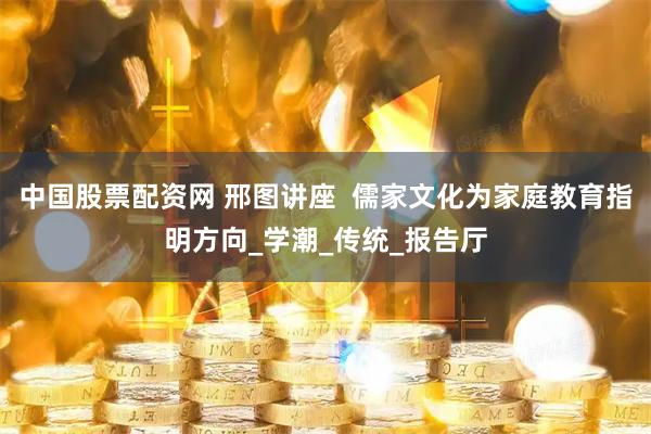 中国股票配资网 邢图讲座  儒家文化为家庭教育指明方向_学潮_传统_报告厅