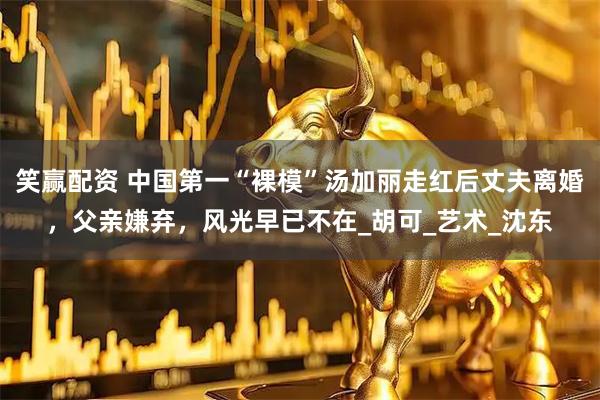 笑赢配资 中国第一“裸模”汤加丽走红后丈夫离婚，父亲嫌弃，风光早已不在_胡可_艺术_沈东