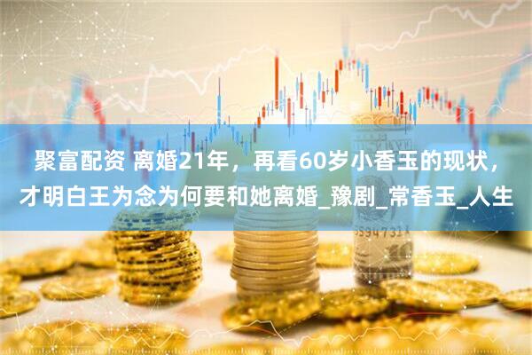 聚富配资 离婚21年，再看60岁小香玉的现状，才明白王为念为何要和她离婚_豫剧_常香玉_人生