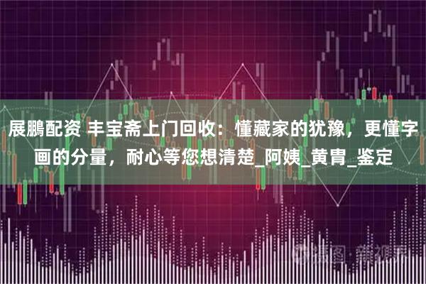 展鵬配资 丰宝斋上门回收：懂藏家的犹豫，更懂字画的分量，耐心等您想清楚_阿姨_黄胄_鉴定