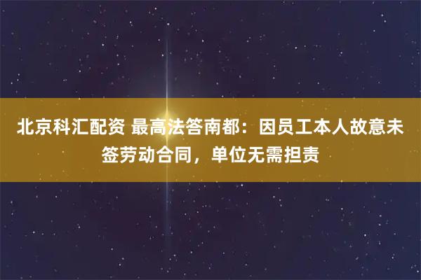北京科汇配资 最高法答南都：因员工本人故意未签劳动合同，单位无需担责