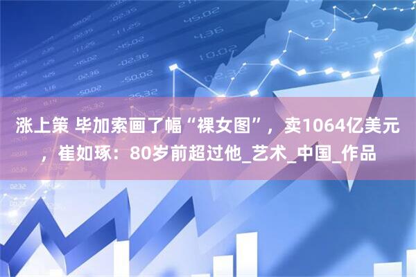 涨上策 毕加索画了幅“裸女图”，卖1064亿美元，崔如琢：80岁前超过他_艺术_中国_作品