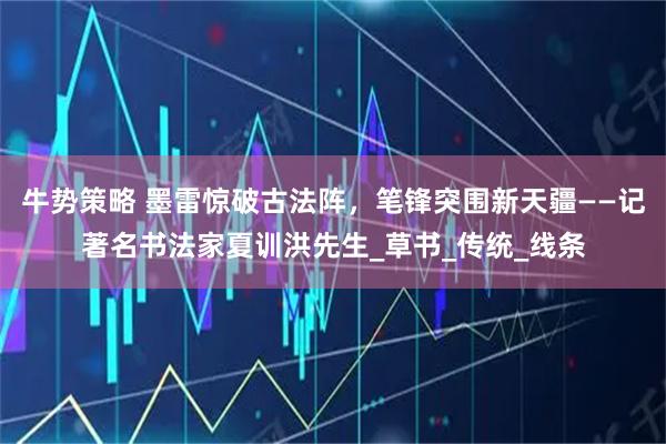牛势策略 墨雷惊破古法阵，笔锋突围新天疆——记著名书法家夏训洪先生_草书_传统_线条