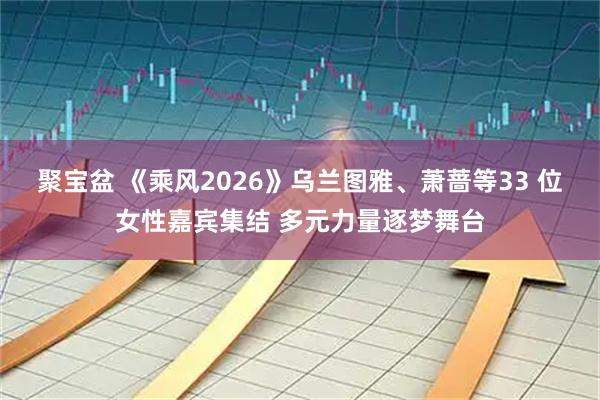 聚宝盆 《乘风2026》乌兰图雅、萧蔷等33 位女性嘉宾集结 多元力量逐梦舞台