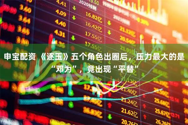 申宝配资 《逐玉》五个角色出圈后，压力最大的是“邓为”，竟出现“平替”