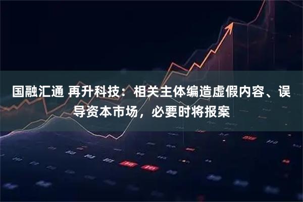 国融汇通 再升科技：相关主体编造虚假内容、误导资本市场，必要时将报案